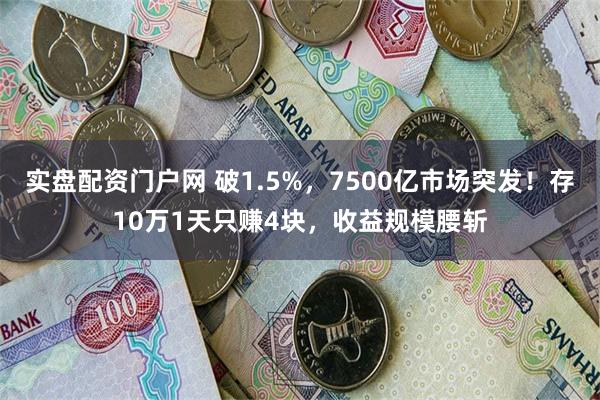 实盘配资门户网 破1.5%，7500亿市场突发！存10万1天只赚4块，收益规模腰斩