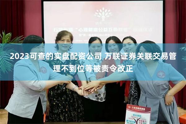 2023可查的实盘配资公司 万联证券关联交易管理不到位等被责令改正