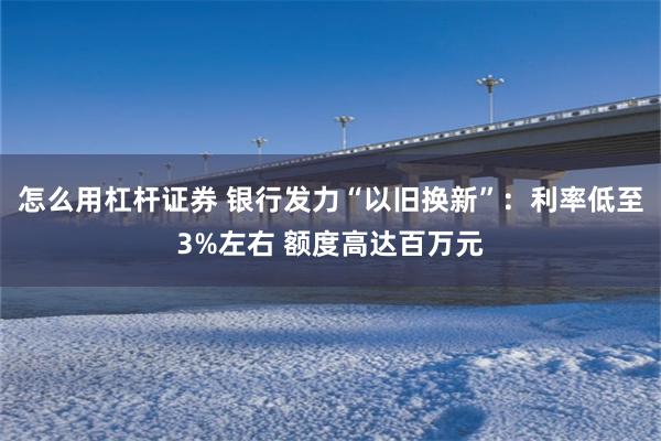 怎么用杠杆证券 银行发力“以旧换新”：利率低至3%左右 额度高达百万元