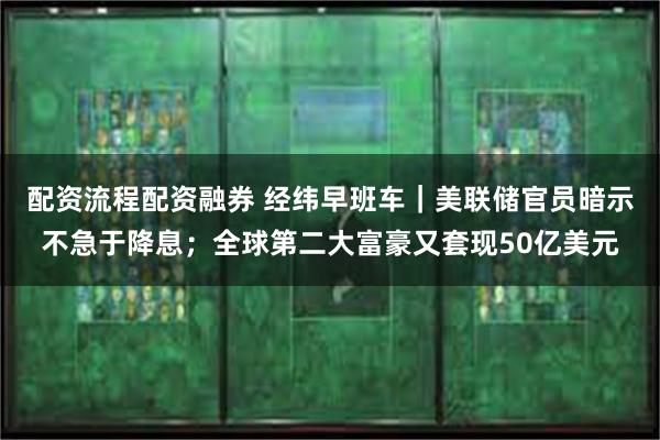 配资流程配资融券 经纬早班车｜美联储官员暗示不急于降息；全球第二大富豪又套现50亿美元