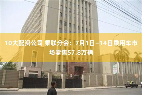 10大配资公司 乘联分会：7月1日—14日乘用车市场零售57.8万辆