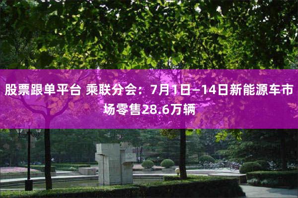 股票跟单平台 乘联分会：7月1日—14日新能源车市场零售28.6万辆