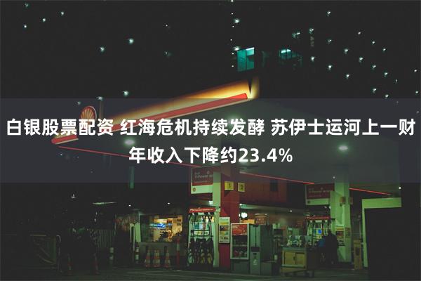 白银股票配资 红海危机持续发酵 苏伊士运河上一财年收入下降约23.4%