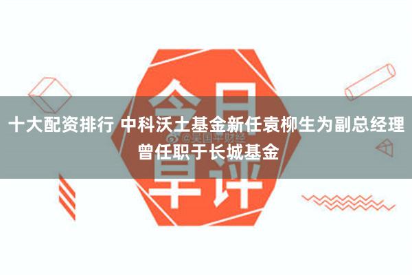 十大配资排行 中科沃土基金新任袁柳生为副总经理 曾任职于长城基金