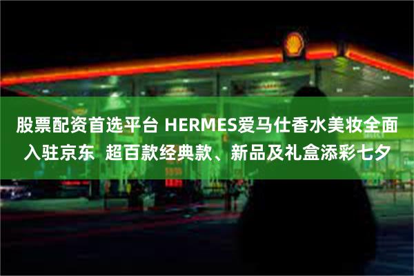 股票配资首选平台 HERMES爱马仕香水美妆全面入驻京东  超百款经典款、新品及礼盒添彩七夕