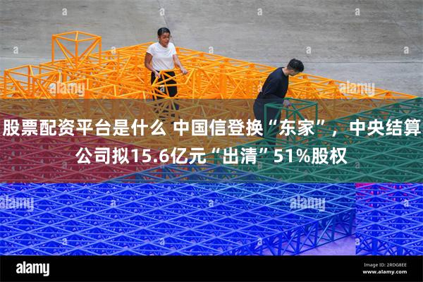 股票配资平台是什么 中国信登换“东家”，中央结算公司拟15.6亿元“出清”51%股权