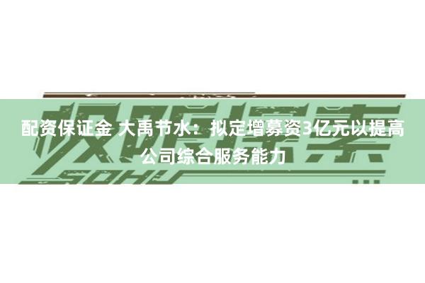 配资保证金 大禹节水：拟定增募资3亿元以提高公司综合服务能力