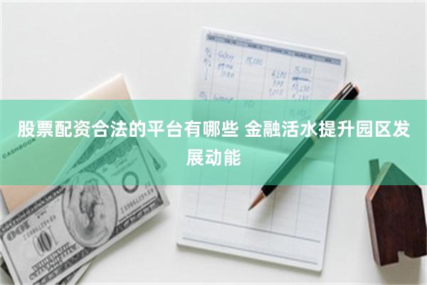 股票配资合法的平台有哪些 金融活水提升园区发展动能