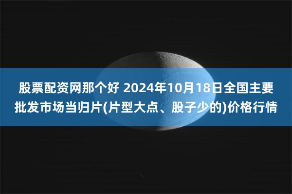 股票配资网那个好 2024年10月18日全国主要批发市场当归片(片型大点、股子少的)价格行情