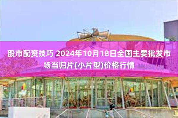 股市配资技巧 2024年10月18日全国主要批发市场当归片(小片型)价格行情