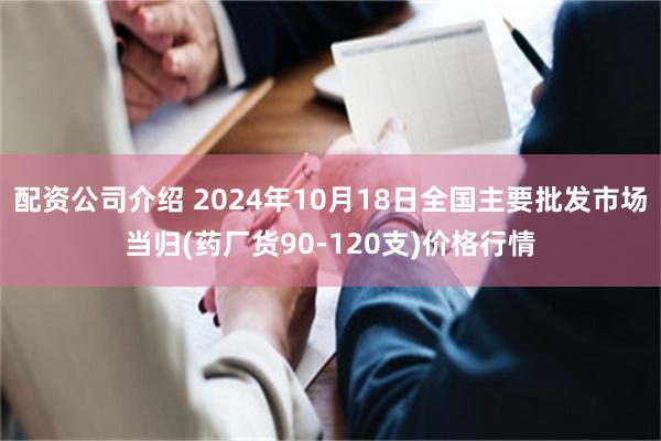 配资公司介绍 2024年10月18日全国主要批发市场当归(药厂货90-120支)价格行情