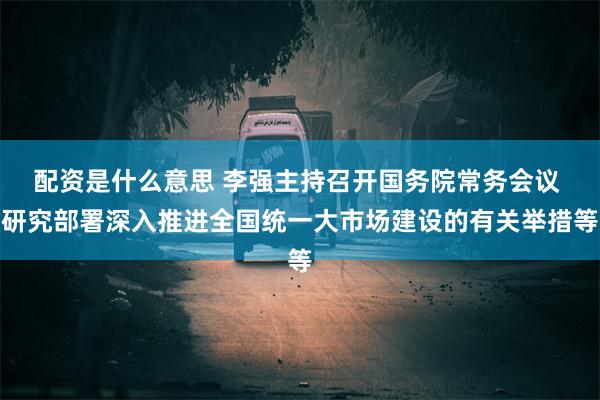 配资是什么意思 李强主持召开国务院常务会议 研究部署深入推进全国统一大市场建设的有关举措等