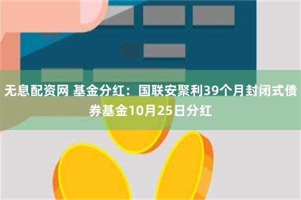 无息配资网 基金分红：国联安聚利39个月封闭式债券基金10月25日分红