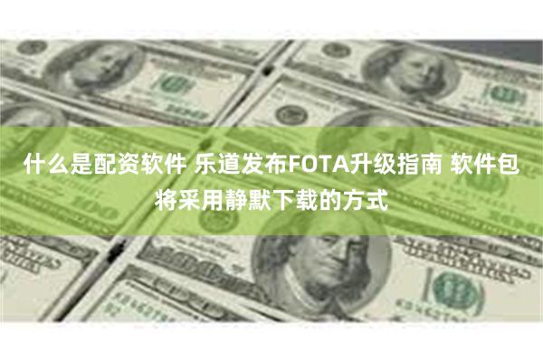 什么是配资软件 乐道发布FOTA升级指南 软件包将采用静默下载的方式