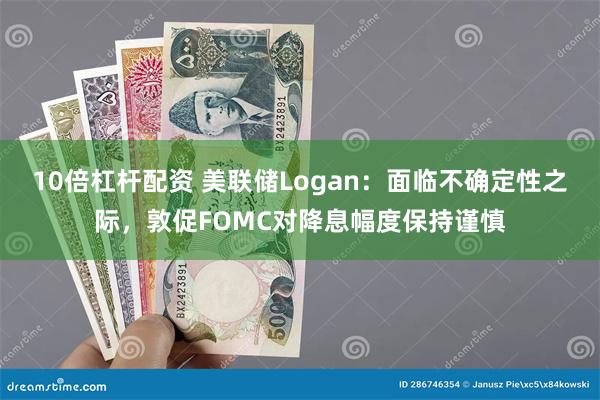 10倍杠杆配资 美联储Logan：面临不确定性之际，敦促FOMC对降息幅度保持谨慎