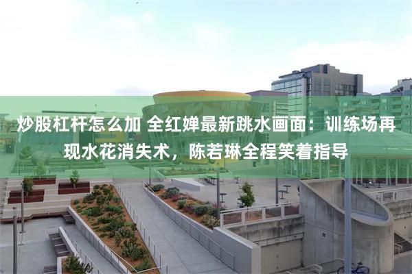 炒股杠杆怎么加 全红婵最新跳水画面：训练场再现水花消失术，陈若琳全程笑着指导