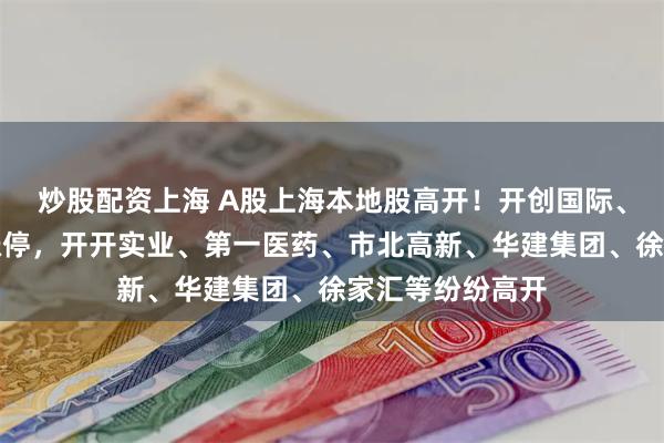 炒股配资上海 A股上海本地股高开！开创国际、复旦复华竞价涨停，开开实业、第一医药、市北高新、华建集团、徐家汇等纷纷高开