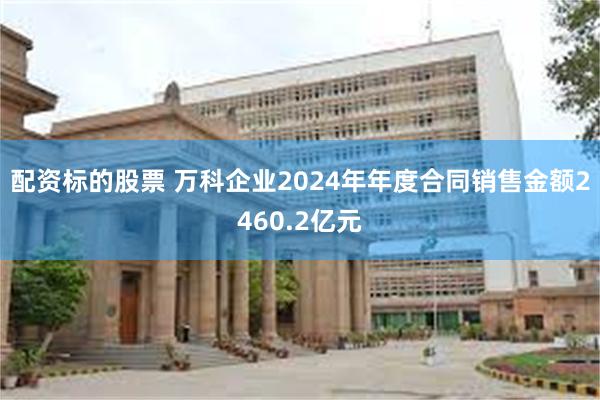 配资标的股票 万科企业2024年年度合同销售金额2460.2亿元