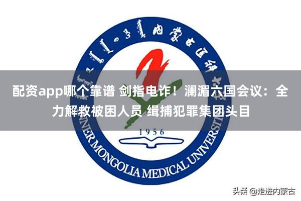 配资app哪个靠谱 剑指电诈！澜湄六国会议：全力解救被困人员 缉捕犯罪集团头目