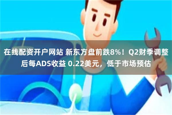 在线配资开户网站 新东方盘前跌8%！Q2财季调整后每ADS收益 0.22美元，低于市场预估