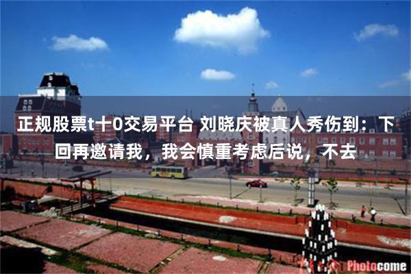 正规股票t十0交易平台 刘晓庆被真人秀伤到：下回再邀请我，我会慎重考虑后说，不去