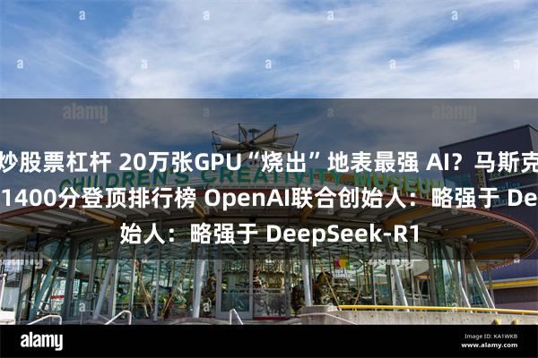 炒股票杠杆 20万张GPU“烧出”地表最强 AI？马斯克的Grok 3超1400分登顶排行榜 OpenAI联合创始人：略强于 DeepSeek-R1