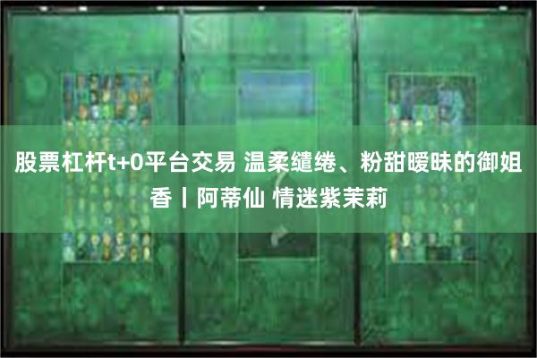 股票杠杆t+0平台交易 温柔缱绻、粉甜暧昧的御姐香丨阿蒂仙 情迷紫茉莉