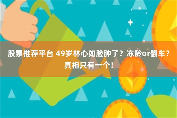 股票推荐平台 49岁林心如脸肿了？冻龄or翻车？真相只有一个！