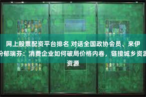 网上股票配资平台排名 对话全国政协会员、来伊份郁瑞芬：消费企业如何破局价格内卷，链接城乡资源