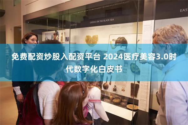 免费配资炒股入配资平台 2024医疗美容3.0时代数字化白皮书