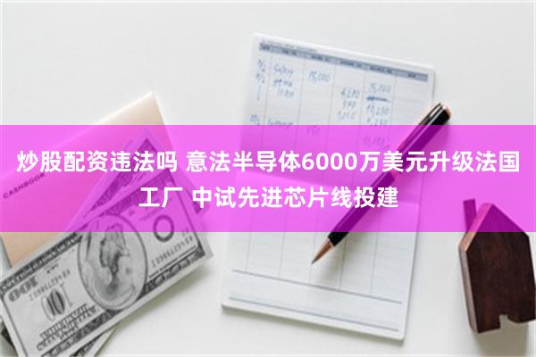 炒股配资违法吗 意法半导体6000万美元升级法国工厂 中试先进芯片线投建